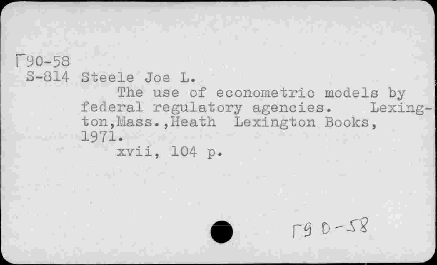 ﻿r90-58
S-814 Steele Joe L.
The use of econometric models by federal regulatory agencies. Lexington, Mass.,Heath Lexington Books, 1971.
xvii, 104 p.
0